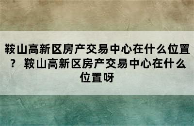 鞍山高新区房产交易中心在什么位置？ 鞍山高新区房产交易中心在什么位置呀